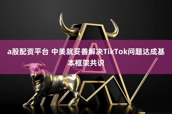 a股配资平台 中美就妥善解决TikTok问题达成基本框架共识