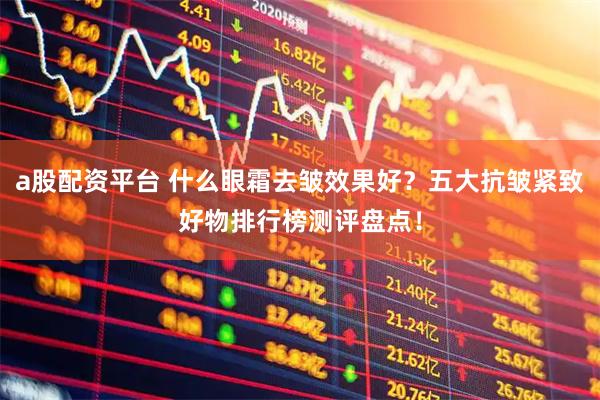 a股配资平台 什么眼霜去皱效果好？五大抗皱紧致好物排行榜测评盘点！