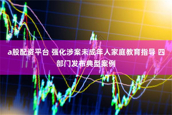 a股配资平台 强化涉案未成年人家庭教育指导 四部门发布典型案例