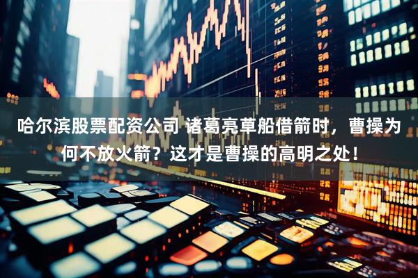 哈尔滨股票配资公司 诸葛亮草船借箭时，曹操为何不放火箭？这才是曹操的高明之处！