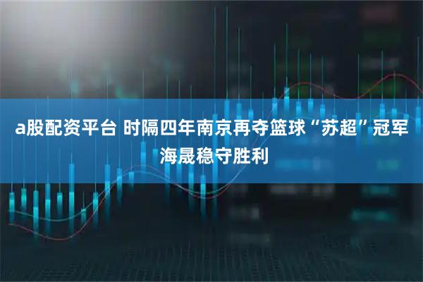 a股配资平台 时隔四年南京再夺篮球“苏超”冠军 海晟稳守胜利