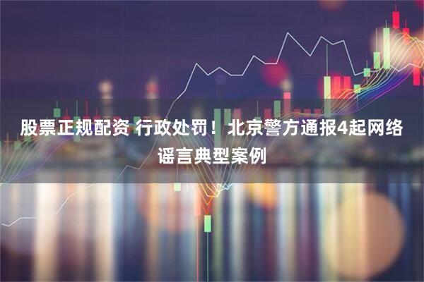 股票正规配资 行政处罚！北京警方通报4起网络谣言典型案例
