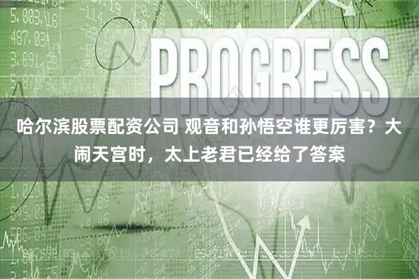 哈尔滨股票配资公司 观音和孙悟空谁更厉害？大闹天宫时，太上老君已经给了答案