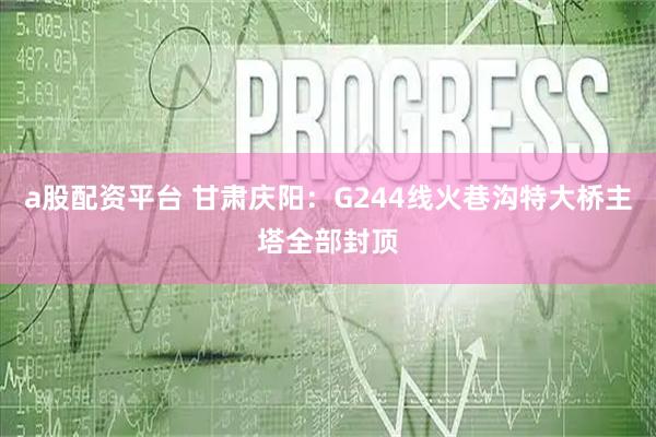 a股配资平台 甘肃庆阳：G244线火巷沟特大桥主塔全部封顶