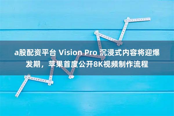 a股配资平台 Vision Pro 沉浸式内容将迎爆发期，苹果首度公开8K视频制作流程