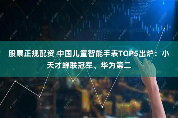 股票正规配资 中国儿童智能手表TOP5出炉：小天才蝉联冠军、华为第二