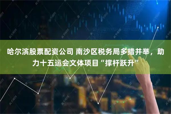 哈尔滨股票配资公司 南沙区税务局多措并举，助力十五运会文体项目“撑杆跃升”