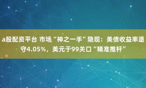 a股配资平台 市场“神之一手”隐现：美债收益率退守4.05%，美元于99关口“精准推杆”