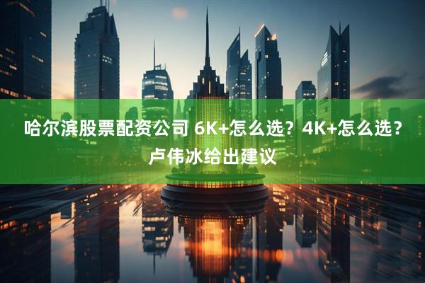 哈尔滨股票配资公司 6K+怎么选？4K+怎么选？卢伟冰给出建议