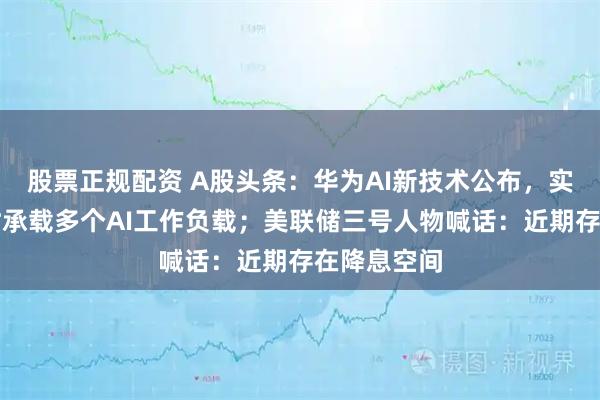 股票正规配资 A股头条：华为AI新技术公布，实现单卡同时承载多个AI工作负载；美联储三号人物喊话：近期存在降息空间