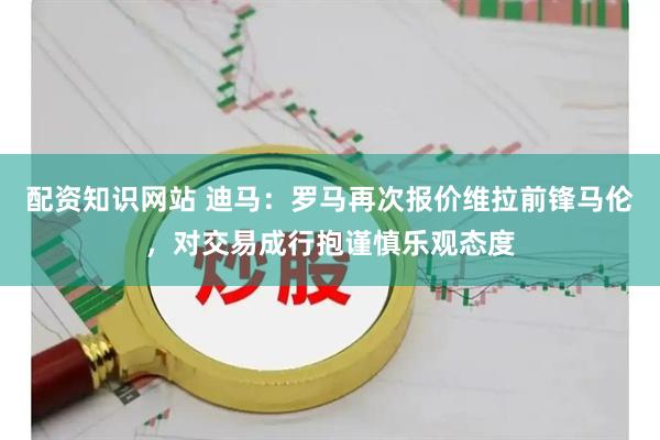 配资知识网站 迪马：罗马再次报价维拉前锋马伦，对交易成行抱谨慎乐观态度