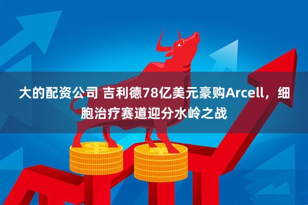 大的配资公司 吉利德78亿美元豪购Arcell,细胞治疗赛道迎分水岭之战