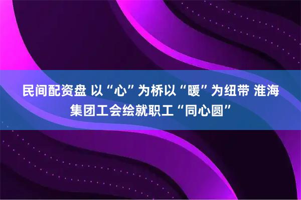 民间配资盘 以“心”为桥以“暖”为纽带 淮海集团工会绘就职工“同心圆”