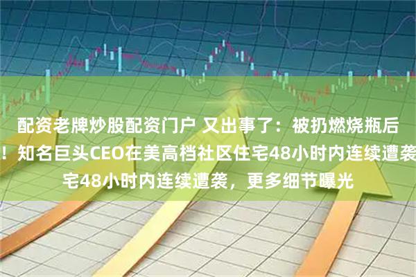 配资老牌炒股配资门户 又出事了：被扔燃烧瓶后，凌晨再遭枪击！知名巨头CEO在美高档社区住宅48小时内连续遭袭，更多细节曝光