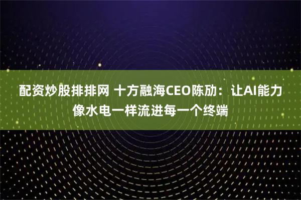 配资炒股排排网 十方融海CEO陈劢：让AI能力像水电一样流进每一个终端