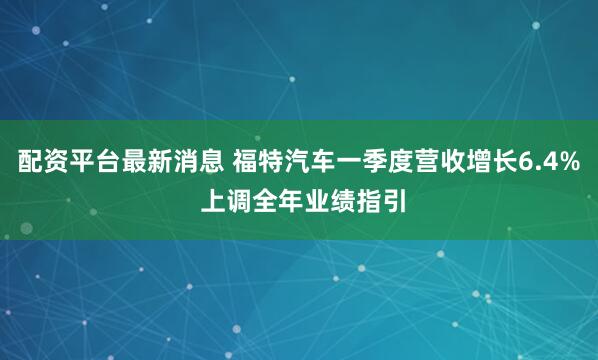 配资平台最新消息 福特汽车一季度营收增长6.4% 上调全年业绩指引
