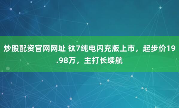 炒股配资官网网址 钛7纯电闪充版上市，起步价19.98万，主打长续航