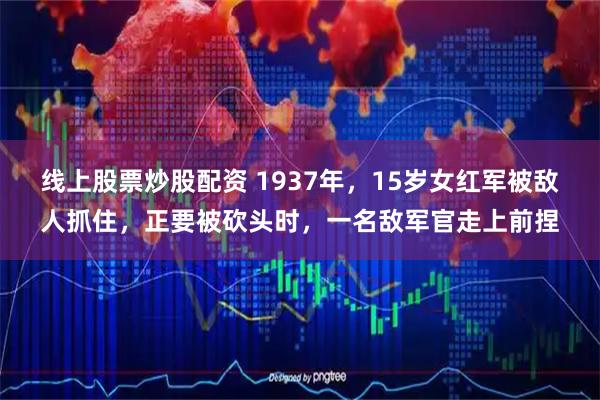线上股票炒股配资 1937年，15岁女红军被敌人抓住，正要被砍头时，一名敌军官走上前捏