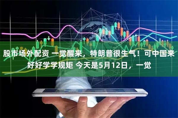 股市场外配资 一觉醒来，特朗普很生气！可中国来好好学学规矩 今天是5月12日，一觉