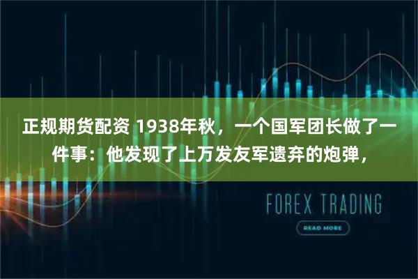 正规期货配资 1938年秋，一个国军团长做了一件事：他发现了上万发友军遗弃的炮弹，