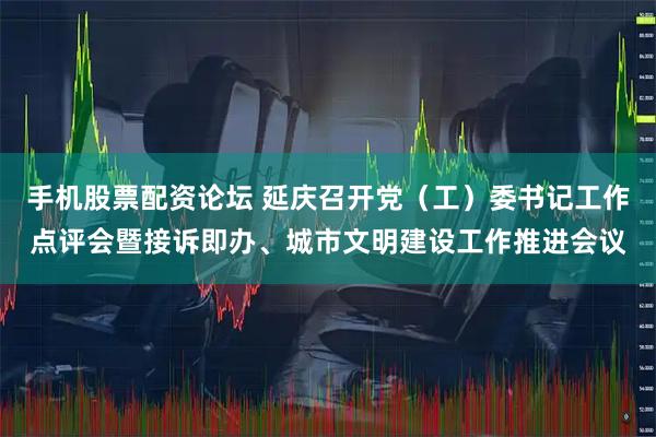 手机股票配资论坛 延庆召开党（工）委书记工作点评会暨接诉即办、城市文明建设工作推进会议
