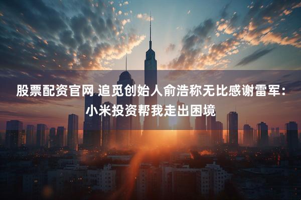 股票配资官网 追觅创始人俞浩称无比感谢雷军：小米投资帮我走出困境