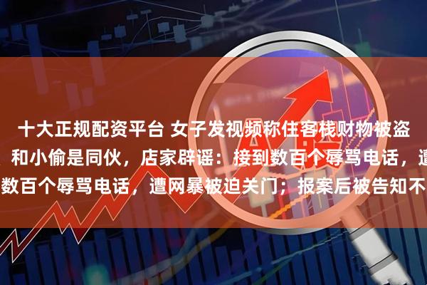 十大正规配资平台 女子发视频称住客栈财物被盗，有网友称老板下迷药、和小偷是同伙，店家辟谣：接到数百个辱骂电话，遭网暴被迫关门；报案后被告知不予立案