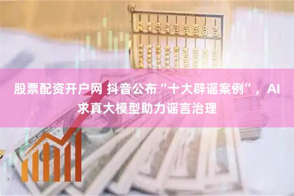 股票配资开户网 抖音公布“十大辟谣案例”,AI求真大模型助力谣言治理