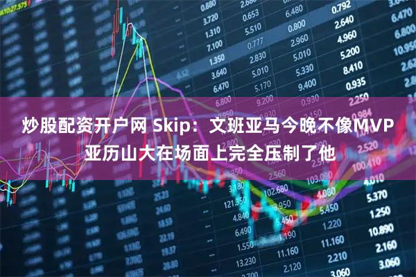 炒股配资开户网 Skip：文班亚马今晚不像MVP 亚历山大在场面上完全压制了他