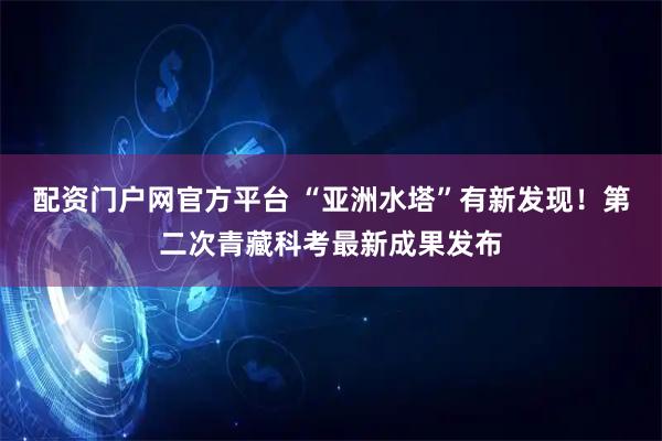 配资门户网官方平台 “亚洲水塔”有新发现！第二次青藏科考最新成果发布