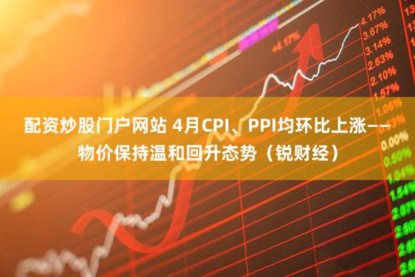 配资炒股门户网站 4月CPI、PPI均环比上涨——物价保持温和回升态势（锐财经）
