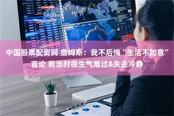 中国股票配资网 詹姆斯：我不后悔“生活不如意”言论 我当时很生气难过&失去冷静