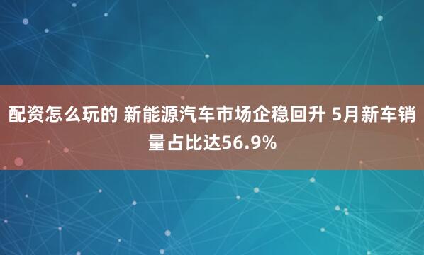 配资怎么玩的 新能源汽车市场企稳回升 5月新车销量占比达56.9%