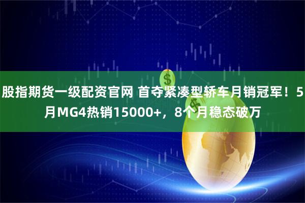 股指期货一级配资官网 首夺紧凑型轿车月销冠军!5月MG4热销15000+,8个月稳态破万