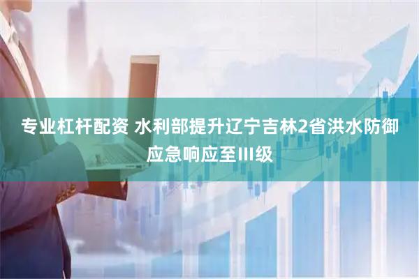 专业杠杆配资 水利部提升辽宁吉林2省洪水防御应急响应至Ⅲ级