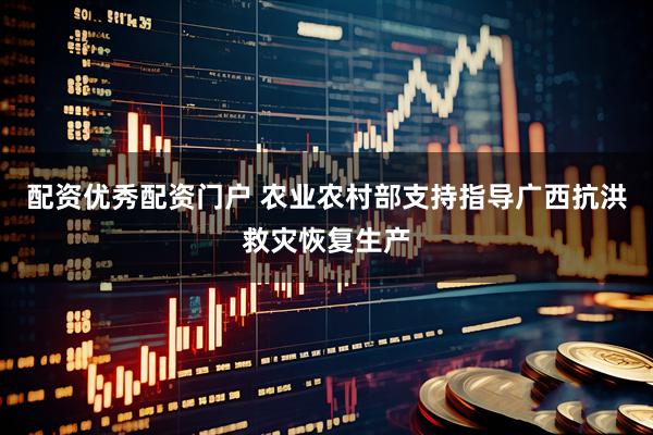 配资优秀配资门户 农业农村部支持指导广西抗洪救灾恢复生产