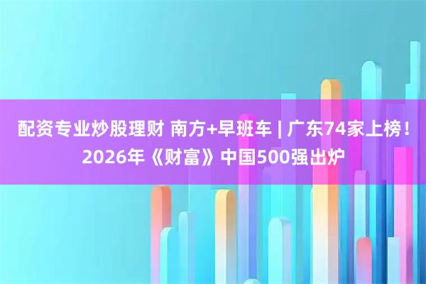 配资专业炒股理财 南方+早班车 | 广东74家上榜！2026年《财富》中国500强出炉