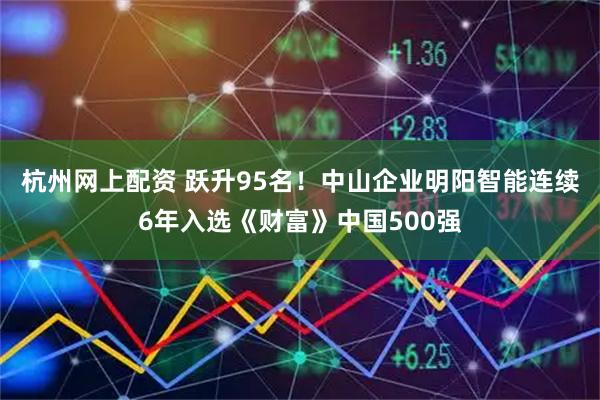 杭州网上配资 跃升95名！中山企业明阳智能连续6年入选《财富》中国500强