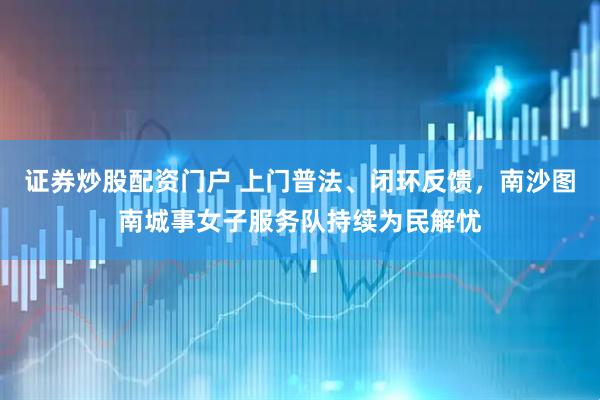 证券炒股配资门户 上门普法、闭环反馈，南沙图南城事女子服务队持续为民解忧