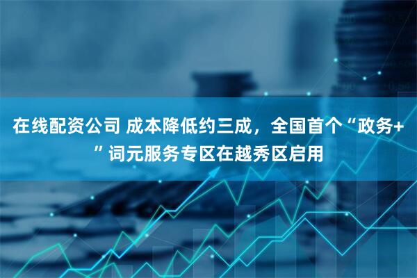 在线配资公司 成本降低约三成，全国首个“政务+”词元服务专区在越秀区启用