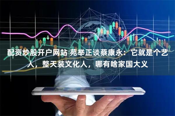配资炒股开户网站 苑举正谈蔡康永：它就是个艺人，整天装文化人，哪有啥家国大义