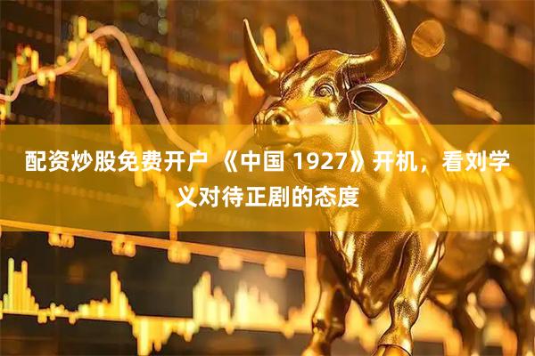 配资炒股免费开户 《中国 1927》开机，看刘学义对待正剧的态度